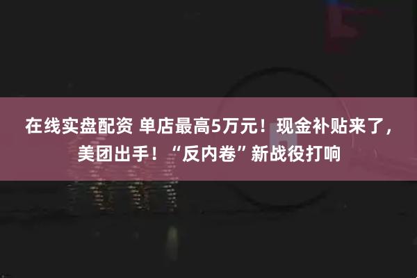 在线实盘配资 单店最高5万元！现金补贴来了，美团出手！“反内卷”新战役打响