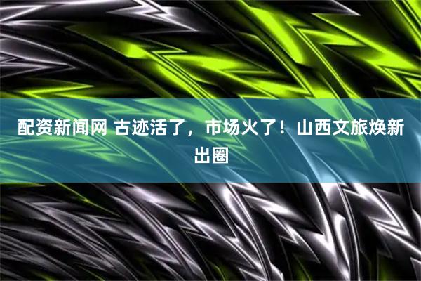 配资新闻网 古迹活了，市场火了！山西文旅焕新出圈