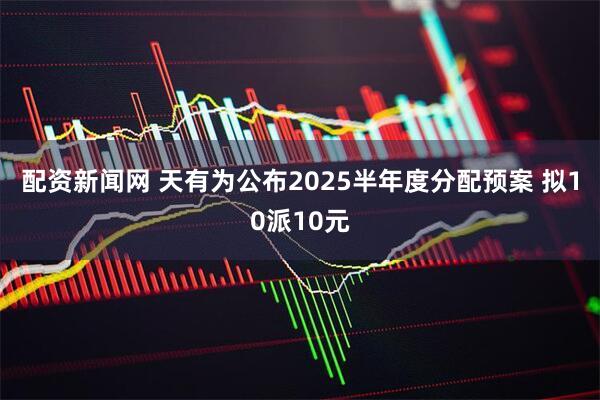 配资新闻网 天有为公布2025半年度分配预案 拟10派10元