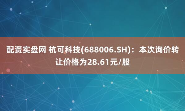 配资实盘网 杭可科技(688006.SH)：本次询价转让价格为28.61元/股