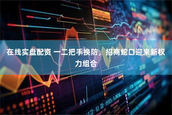 在线实盘配资 一二把手换防，招商蛇口迎来新权力组合