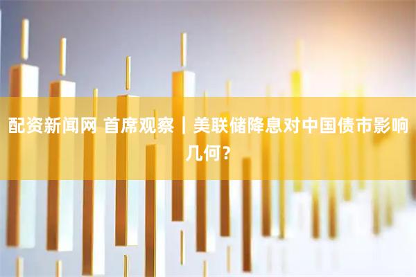 配资新闻网 首席观察｜美联储降息对中国债市影响几何？