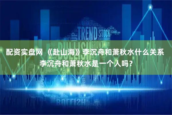 配资实盘网 《赴山海》李沉舟和萧秋水什么关系 李沉舟和萧秋水是一个人吗？