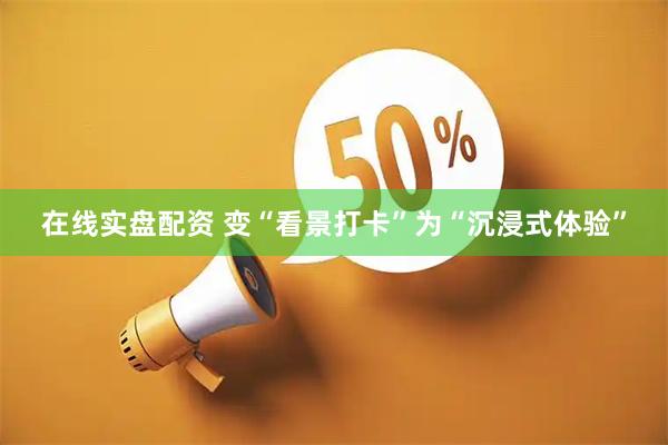 在线实盘配资 变“看景打卡”为“沉浸式体验”