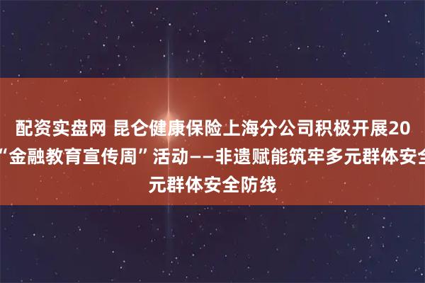 配资实盘网 昆仑健康保险上海分公司积极开展2025年“金融教育宣传周”活动——非遗赋能筑牢多元群体安全防线