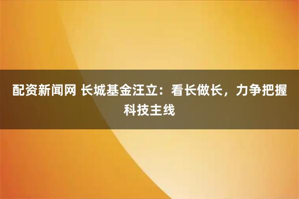 配资新闻网 长城基金汪立：看长做长，力争把握科技主线
