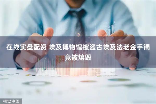 在线实盘配资 埃及博物馆被盗古埃及法老金手镯竟被熔毁