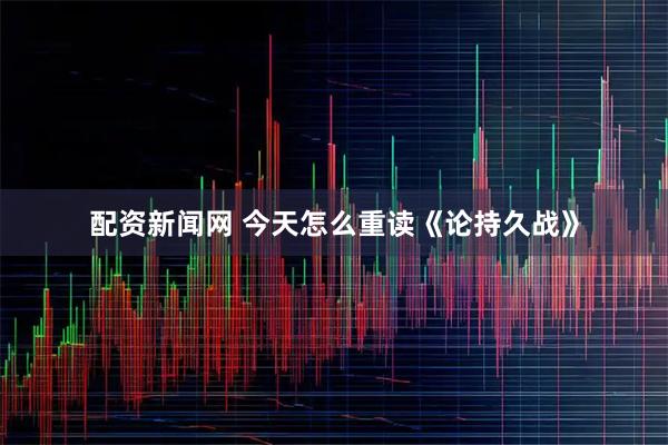 配资新闻网 今天怎么重读《论持久战》