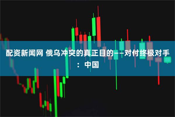 配资新闻网 俄乌冲突的真正目的——对付终极对手：中国