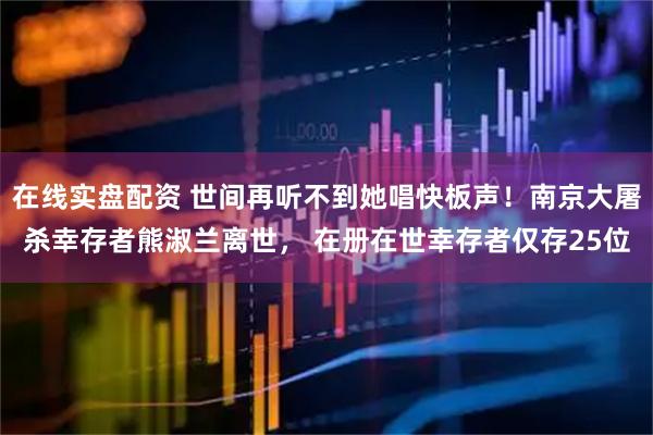 在线实盘配资 世间再听不到她唱快板声！南京大屠杀幸存者熊淑兰离世， 在册在世幸存者仅存25位