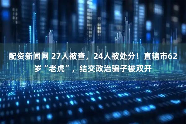 配资新闻网 27人被查，24人被处分！直辖市62岁“老虎”，结交政治骗子被双开
